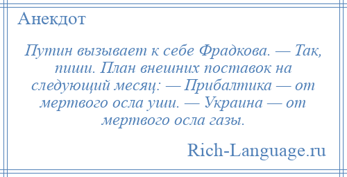 
    Путин вызывает к себе Фрадкова. — Так, пиши. План внешних поставок на следующий месяц: — Прибалтика — от мертвого осла уши. — Украина — от мертвого осла газы.