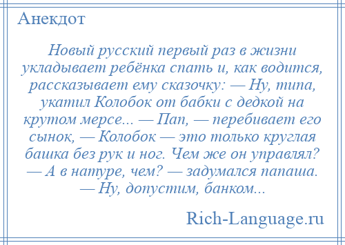 
    Новый русский первый раз в жизни укладывает ребёнка спать и, как водится, рассказывает ему сказочку: — Ну, типа, укатил Колобок от бабки с дедкой на крутом мерсе... — Пап, — перебивает его сынок, — Колобок — это только круглая башка без рук и ног. Чем же он управлял? — А в натуре, чем? — задумался папаша. — Ну, допустим, банком...