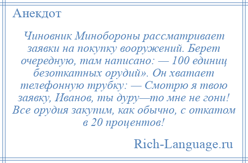 
    Чиновник Минобороны рассматривает заявки на покупку вооружений. Берет очередную, там написано: — 100 единиц безоткатных орудий». Он хватает телефонную трубку: — Смотрю я твою заявку, Иванов, ты дуру—то мне не гони! Все орудия закупим, как обычно, с откатом в 20 процентов!