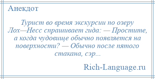 
    Турист во время экскурсии по озеру Лох—Несс спрашивает гида: — Простите, а когда чудовище обычно появляется на поверхности? — Обычно после пятого стакана, сэр...