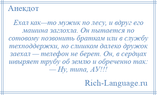 
    Ехал как—то мужик по лесу, и вдруг его машина заглохла. Он пытается по сотовому позвонить браткам или в службу техподдержки, но слишком далеко дружок заехал — телефон не берет. Он, в сердцах швыряет трубу об землю и обреченно так: — Ну, типа, АУ!!!