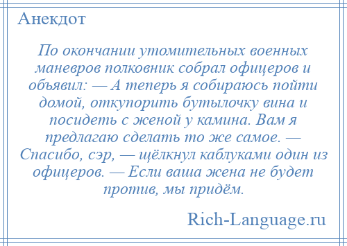 
    По окончании утомительных военных маневров полковник собрал офицеров и объявил: — А теперь я собираюсь пойти домой, откупорить бутылочку вина и посидеть с женой у камина. Вам я предлагаю сделать то же самое. — Спасибо, сэр, — щёлкнул каблуками один из офицеров. — Если ваша жена не будет против, мы придём.