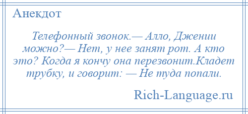 
    Телефонный звонок.— Алло, Джении можно?— Нет, у нее занят рот. А кто это? Когда я кончу она перезвонит.Кладет трубку, и говорит: — Не туда попали.