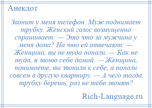 
    Звонит у меня телефон. Муж поднимает трубку. Женский голос возмущенно спрашивает: — Это что за мужчина у меня дома? На что ей отвечают: — Женщина, вы не туда попали. — Как не туда, я звоню себе домой. — Женщина, понимаете, вы звонили к себе, а попали совсем в другую квартиру. — А чего тогда трубку берешь, раз не тебе звонят?