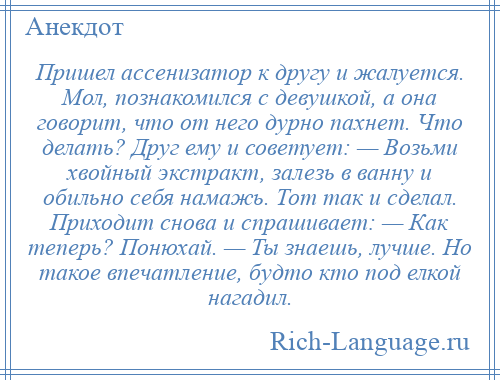 
    Пришел ассенизатор к другу и жалуется. Мол, познакомился с девушкой, а она говорит, что от него дурно пахнет. Что делать? Друг ему и советует: — Возьми хвойный экстракт, залезь в ванну и обильно себя намажь. Тот так и сделал. Приходит снова и спрашивает: — Как теперь? Понюхай. — Ты знаешь, лучше. Но такое впечатление, будто кто под елкой нагадил.