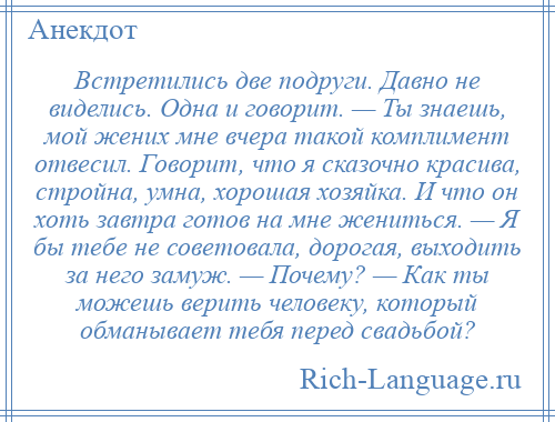 
    Встретились две подруги. Давно не виделись. Одна и говорит. — Ты знаешь, мой жених мне вчера такой комплимент отвесил. Говорит, что я сказочно красива, стройна, умна, хорошая хозяйка. И что он хоть завтра готов на мне жениться. — Я бы тебе не советовала, дорогая, выходить за него замуж. — Почему? — Как ты можешь верить человеку, который обманывает тебя перед свадьбой?