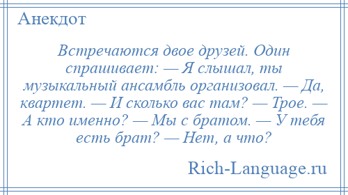 
    Встречаются двое друзей. Один спрашивает: — Я слышал, ты музыкальный ансамбль организовал. — Да, квартет. — И сколько вас там? — Трое. — А кто именно? — Мы с братом. — У тебя есть брат? — Нет, а что?