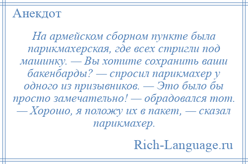 
    На армейском сборном пункте была парикмахерская, где всех стригли под машинку. — Вы хотите сохранить ваши бакенбарды? — спросил парикмахер у одного из призывников. — Это было бы просто замечательно! — обрадовался тот. — Хорошо, я положу их в пакет, — сказал парикмахер.