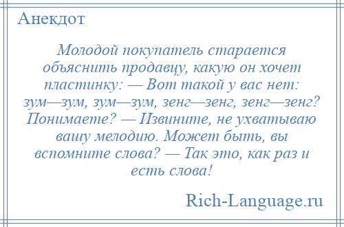 
    Молодой покупатель старается объяснить продавцу, какую он хочет пластинку: — Вот такой у вас нет: зум—зум, зум—зум, зенг—зенг, зенг—зенг? Понимаете? — Извините, не ухватываю вашу мелодию. Может быть, вы вспомните слова? — Так это, как раз и есть слова!