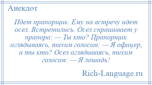 
    Идет прапорщик. Ему на встречу идет осел. Встретились. Осел спрашивает у прапора: — Ты кто? Прапорщик оглядываясь, тихим голосом: — Я офицер, а ты кто? Осел оглядываясь, тихим голосом: — Я лошадь!