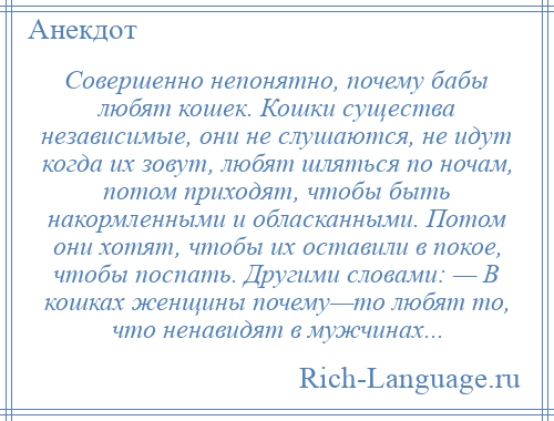 
    Совершенно непонятно, почему бабы любят кошек. Кошки существа независимые, они не слушаются, не идут когда их зовут, любят шляться по ночам, потом приходят, чтобы быть накормленными и обласканными. Потом они хотят, чтобы их оставили в покое, чтобы поспать. Другими словами: — В кошках женщины почему—то любят то, что ненавидят в мужчинах...