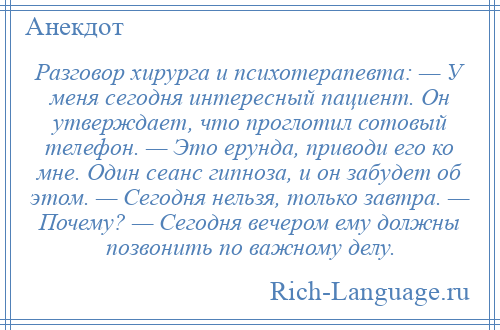 
    Разговор хирурга и психотерапевта: — У меня сегодня интересный пациент. Он утверждает, что проглотил сотовый телефон. — Это ерунда, приводи его ко мне. Один сеанс гипноза, и он забудет об этом. — Сегодня нельзя, только завтра. — Почему? — Сегодня вечером ему должны позвонить по важному делу.