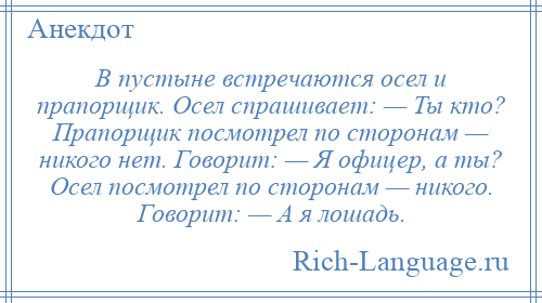 
    В пустыне встречаются осел и прапорщик. Осел спрашивает: — Ты кто? Прапорщик посмотрел по сторонам — никого нет. Говорит: — Я офицер, а ты? Осел посмотрел по сторонам — никого. Говорит: — А я лошадь.