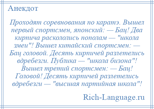 
    Проходят соревнования по каратэ. Вышел первый спортсмен, японский: — Бац! Два кирпича раскололись пополам — школа змеи ! Вышел китайский спортсмен: — Бац головой. Десять кирпичей разлетелись вдребезги. Публика — школа бизона ! Вышел третий спортсмен: — Бац! Головой! Десять кирпичей разлетелись вдребезги — высшая партийная школа !