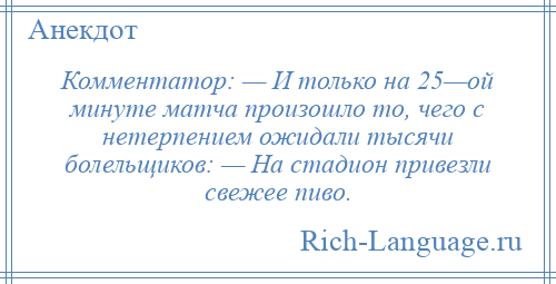 
    Комментатор: — И только на 25—ой минуте матча произошло то, чего с нетерпением ожидали тысячи болельщиков: — На стадион привезли свежее пиво.