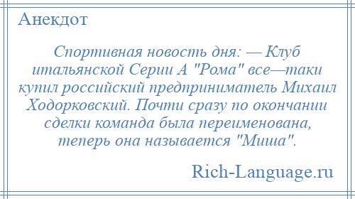 
    Спортивная новость дня: — Клуб итальянской Серии А Рома все—таки купил российский предприниматель Михаил Ходорковский. Почти сразу по окончании сделки команда была переименована, теперь она называется Миша .