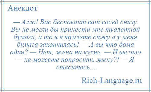 
    — Алло! Вас беспокоит ваш сосед снизу. Вы не могли бы принести мне туалетной бумаги, а то я в туалете сижу а у меня бумага закончилась! — А вы что дома один? — Нет, жена на кухне. — И вы что — не можете попросить жену?! — Я стесняюсь...