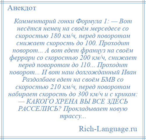 
    Комментарий гонки Формула 1: — Вот несётся немец на своём мерседесе со скоростью 180 км/ч, перед поворотом снижает скорость до 100. Проходит поворот... А вот едет француз на своём феррари со скоростью 200 км/ч, снижает перед поворотом до 110... Проходит поворот... И вот наш долгожданный Иван Раздолбаев едет на своём БМВ со скоростью 210 км/ч, перед поворотом набирает скорость до 300 км/ч и с криком: — КАКОГО ХРЕНА ВЫ ВСЕ ЗДЕСЬ РАССЕЛИСЬ? Прокладывает новую трассу...