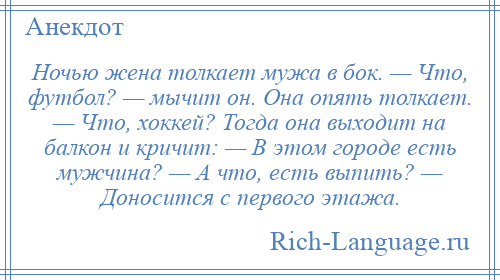 
    Ночью жена толкает мужа в бок. — Что, футбол? — мычит он. Она опять толкает. — Что, хоккей? Тогда она выходит на балкон и кричит: — В этом городе есть мужчина? — А что, есть выпить? — Доносится с первого этажа.