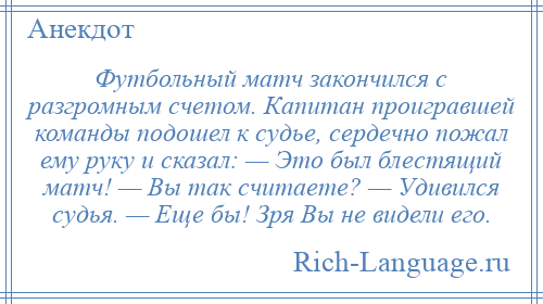 
    Футбольный матч закончился с разгромным счетом. Капитан проигравшей команды подошел к судье, сердечно пожал ему руку и сказал: — Это был блестящий матч! — Вы так считаете? — Удивился судья. — Еще бы! Зря Вы не видели его.
