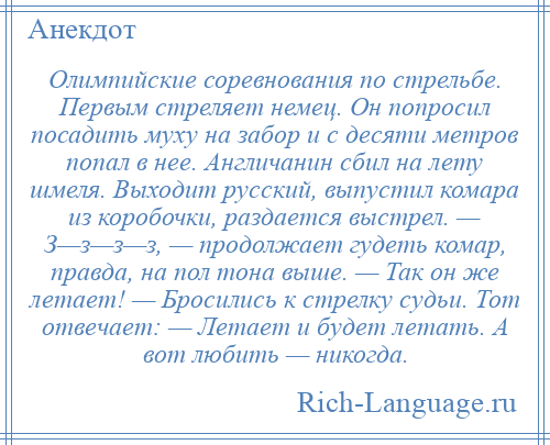 
    Олимпийские соревнования по стрельбе. Первым стреляет немец. Он попросил посадить муху на забор и с десяти метров попал в нее. Англичанин сбил на лету шмеля. Выходит русский, выпустил комара из коробочки, раздается выстрел. — З—з—з—з, — продолжает гудеть комар, правда, на пол тона выше. — Так он же летает! — Бросились к стрелку судьи. Тот отвечает: — Летает и будет летать. А вот любить — никогда.