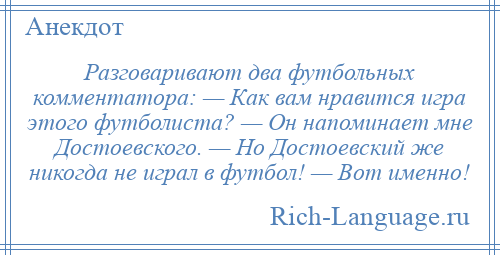 
    Разговаривают два футбольных комментатора: — Как вам нравится игра этого футболиста? — Он напоминает мне Достоевского. — Но Достоевский же никогда не играл в футбол! — Вот именно!