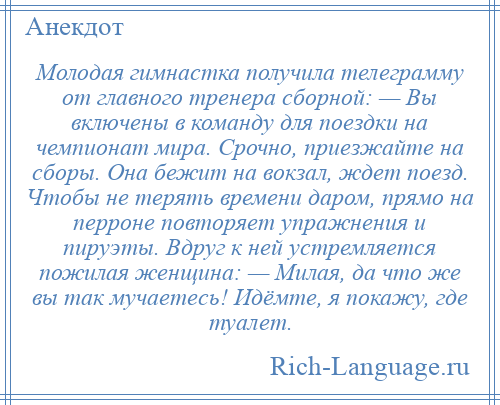 
    Молодая гимнастка получила телеграмму от главного тренера сборной: — Вы включены в команду для поездки на чемпионат мира. Срочно, приезжайте на сборы. Она бежит на вокзал, ждет поезд. Чтобы не терять времени даром, прямо на перроне повторяет упражнения и пируэты. Вдруг к ней устремляется пожилая женщина: — Милая, да что же вы так мучаетесь! Идёмте, я покажу, где туалет.