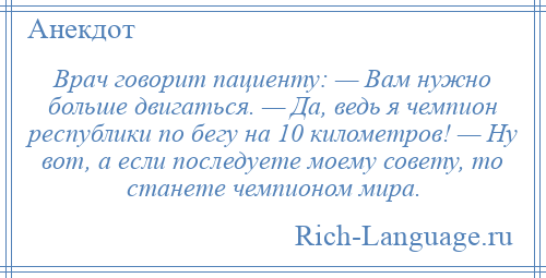 
    Врач говорит пациенту: — Вам нужно больше двигаться. — Да, ведь я чемпион республики по бегу на 10 километров! — Ну вот, а если последуете моему совету, то станете чемпионом мира.