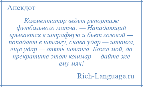 
    Комментатор ведет репортаж футбольного матча: — Нападающий врывается в штрафную и бьет головой — попадает в штангу, снова удар — штанга, еще удар — опять штанга. Боже мой, да прекратите этот кошмар — дайте же ему мяч!