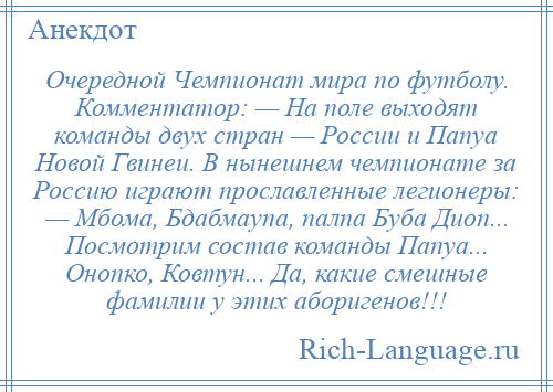 
    Очередной Чемпионат мира по футболу. Комментатор: — На поле выходят команды двух стран — России и Папуа Новой Гвинеи. В нынешнем чемпионате за Россию играют прославленные легионеры: — Мбома, Бдабмаупа, палпа Буба Диоп... Посмотрим состав команды Папуа... Онопко, Ковтун... Да, какие смешные фамилии у этих аборигенов!!!