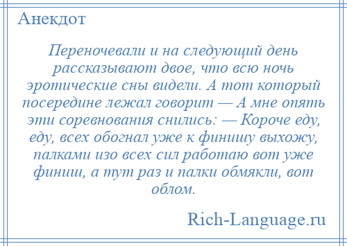 
    Переночевали и на следующий день рассказывают двое, что всю ночь эротические сны видели. А тот который посередине лежал говорит — А мне опять эти соревнования снились: — Короче еду, еду, всех обогнал уже к финишу выхожу, палками изо всех сил работаю вот уже финиш, а тут раз и палки обмякли, вот облом.