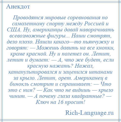 
    Проводятся мировые соревнования по самолетному спорту между Россией и США. Ну, американцы давай наворачивать всевозможные фигуры... Наши смотрят, дело плохо. Нашли какого—то пьянчужку и говорят: — Можешь давить на все кнопки, кроме красной. Ну и полетел он. Летит, летит и думает: — А, что же будет, если красную нажать? Нажал, катапультировался и зацепился штанами за крыло. Летит, орет. Американец в бинокль смотрит и спрашивает: — Что это с ним? — Как что не видишь — крыло чинит. — А почему глаза квадратные? — Ключ на 16 просит!