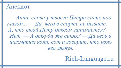 
    — Анна, снова у твоего Петра синяк под глазом... — Да, чего в спорте не бывает. — А, что твой Петр боксом занимается? — Нет. — А откуда же синяк? — Да ведь в шахматах кони, вот и говорит, что конь его лягнул.
