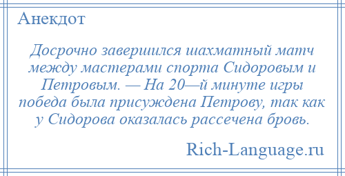 
    Досрочно завершился шахматный матч между мастерами спорта Сидоровым и Петровым. — На 20—й минуте игры победа была присуждена Петрову, так как у Сидорова оказалась рассечена бровь.