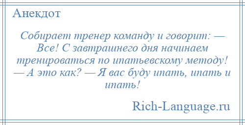 
    Собирает тренер команду и говорит: — Все! С завтрашнего дня начинаем тренироваться по ипатьевскому методу! — А это как? — Я вас буду ипать, ипать и ипать!