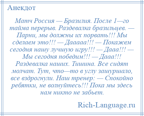 
    Матч Россия — Бразилия. После 1—го тайма перерыв. Раздевалка бразильцев. — Парни, мы должны их порвать!!! Мы сделаем это!!! — Дааааа!!! — Покажем сегодня нашу лучшую игру!!! — Дааа!!! — Мы сегодня победим!!! — Дааа!!! Раздевалка наших. Тишина. Все сидят молчат. Тут, что—то в углу зашуршало, все вздрогнули. Наш тренер: — Спокойно ребятки, не волнуйтесь!!! Пока мы здесь нам никто не забьет.