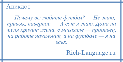 
    — Почему вы любите футбол? — Не знаю, привык, наверное. — А вот я знаю. Дома на меня кричит жена, в магазине — продавец, на работе начальник, а на футболе — я на всех.