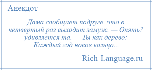 
    Дама сообщает подруге, что в четвёртый раз выходит замуж. — Опять? — удивляется та. — Ты как дерево: — Каждый год новое кольцо...