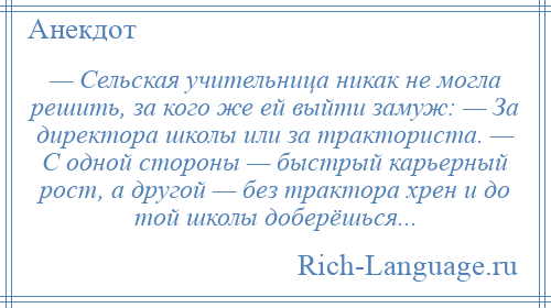 
    — Сельская учительница никак не могла решить, за кого же ей выйти замуж: — За директора школы или за тракториста. — С одной стороны — быстрый карьерный рост, а другой — без трактора хрен и до той школы доберёшься...