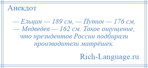 
    — Ельцин — 189 см, — Путин — 176 см, — Медведев — 162 см. Такое ощущение, что президентов России подбирали производители матрёшек.