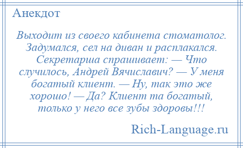 
    Выходит из своего кабинета стоматолог. Задумался, сел на диван и расплакался. Секретарша спрашивает: — Что случилось, Андрей Вячиславич? — У меня богатый клиент. — Ну, так это же хорошо! — Да? Клиент та богатый, только у него все зубы здоровы!!!