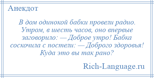 
    В дом одинокой бабки провели радио. Утром, в шесть часов, оно впервые заговорило: — Доброе утро! Бабка соскочила с постели: — Доброго здоровья! Куда это вы так рано?