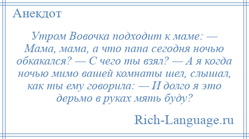 
    Утром Вовочка подходит к маме: — Мама, мама, а что папа сегодня ночью обкакался? — С чего ты взял? — А я когда ночью мимо вашей комнаты шел, слышал, как ты ему говорила: — И долго я это дерьмо в руках мять буду?