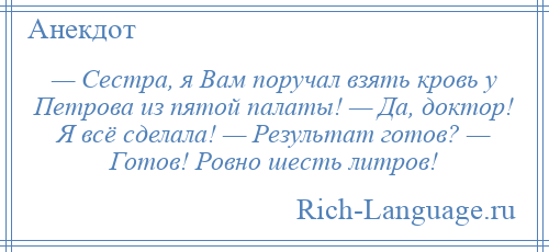 
    — Сестра, я Вам поручал взять кровь у Петрова из пятой палаты! — Да, доктор! Я всё сделала! — Результат готов? — Готов! Ровно шесть литров!