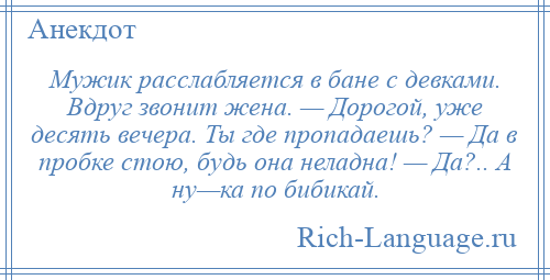 
    Мужик расслабляется в бане с девками. Вдруг звонит жена. — Дорогой, уже десять вечера. Ты где пропадаешь? — Да в пробке стою, будь она неладна! — Да?.. А ну—ка по бибикай.