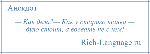 
    — Как дела?— Как у старого танка — дуло стоит, а воевать не с кем!