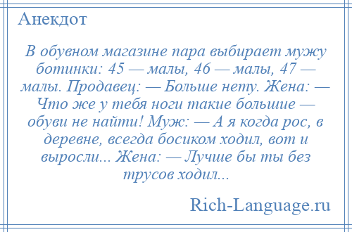 
    В обувном магазине пара выбирает мужу ботинки: 45 — малы, 46 — малы, 47 — малы. Продавец: — Больше нету. Жена: — Что же у тебя ноги такие большие — обуви не найти! Муж: — А я когда рос, в деревне, всегда босиком ходил, вот и выросли... Жена: — Лучше бы ты без трусов ходил...