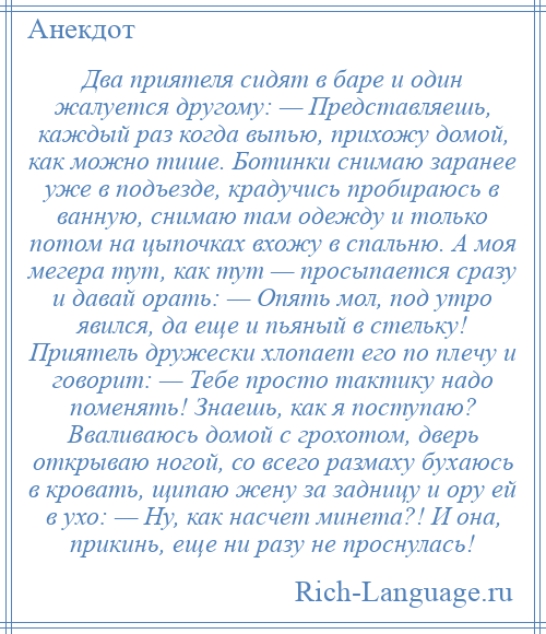 
    Два приятеля сидят в баре и один жалуется другому: — Представляешь, каждый раз когда выпью, прихожу домой, как можно тише. Ботинки снимаю заранее уже в подъезде, крадучись пробираюсь в ванную, снимаю там одежду и только потом на цыпочках вхожу в спальню. А моя мегера тут, как тут — просыпается сразу и давай орать: — Опять мол, под утро явился, да еще и пьяный в стельку! Приятель дружески хлопает его по плечу и говорит: — Тебе просто тактику надо поменять! Знаешь, как я поступаю? Вваливаюсь домой с грохотом, дверь открываю ногой, со всего размаху бухаюсь в кровать, щипаю жену за задницу и ору ей в ухо: — Ну, как насчет минета?! И она, прикинь, еще ни разу не проснулась!