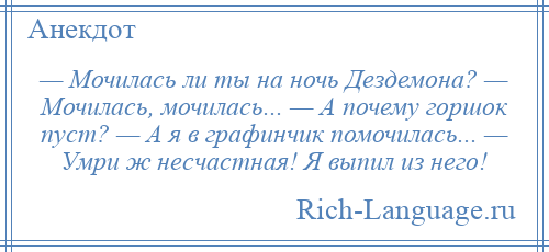 
    — Мочилась ли ты на ночь Дездемона? — Мочилась, мочилась... — А почему горшок пуст? — А я в графинчик помочилась... — Умри ж несчастная! Я выпил из него!