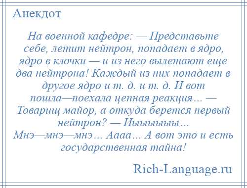 
    На военной кафедре: — Представьте себе, летит нейтрон, попадает в ядро, ядро в клочки — и из него вылетают еще два нейтрона! Каждый из них попадает в другое ядро и т. д. и т. д. И вот пошла—поехала цепная реакция… — Товарищ майор, а откуда берется первый нейтрон? — Иыыыыыы… Мнэ—мнэ—мнэ… Аааа… А вот это и есть государственная тайна!